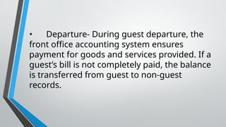 • Departure- During guest departure, the
front office accounting system ensures
payment for goods and services provided. If a
guest’s bill is not completely paid, the balance
is transferred from guest to non-guest
records.
 