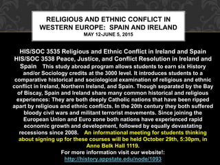 RELIGIOUS AND ETHNIC CONFLICT IN 
WESTERN EUROPE: SPAIN AND IRELAND 
MAY 12-JUNE 5, 2015 
HIS/SOC 3535 Religious and Ethnic Conflict in Ireland and Spain 
HIS/SOC 3538 Peace, Justice, and Conflict Resolution in Ireland and 
Spain This study abroad program allows students to earn six History 
and/or Sociology credits at the 3000 level. It introduces students to a 
comparative historical and sociological examination of religious and ethnic 
conflict in Ireland, Northern Ireland, and Spain. Though separated by the Bay 
of Biscay, Spain and Ireland share many common historical and religious 
experiences: They are both deeply Catholic nations that have been ripped 
apart by religious and ethnic conflicts. In the 20th century they both suffered 
bloody civil wars and militant terrorist movements. Since joining the 
European Union and Euro zone both nations have experienced rapid 
economic growth and development, followed by equally devastating 
recessions since 2008. An informational meeting for students thinking 
about signing up for these courses will be held October 29th, 5:30pm, in 
Anne Belk Hall 1119. 
For more information visit our website!: 
http://history.appstate.edu/node/1093 
 