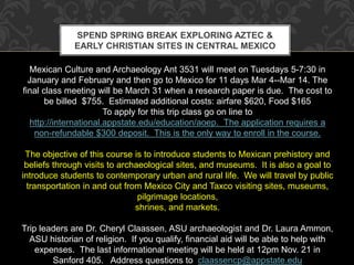 SPEND SPRING BREAK EXPLORING AZTEC & 
EARLY CHRISTIAN SITES IN CENTRAL MEXICO 
Mexican Culture and Archaeology Ant 3531 will meet on Tuesdays 5-7:30 in 
January and February and then go to Mexico for 11 days Mar 4--Mar 14. The 
final class meeting will be March 31 when a research paper is due. The cost to 
be billed $755. Estimated additional costs: airfare $620, Food $165 
To apply for this trip class go on line to 
http://international.appstate.edu/education/aoep. The application requires a 
non-refundable $300 deposit. This is the only way to enroll in the course. 
The objective of this course is to introduce students to Mexican prehistory and 
beliefs through visits to archaeological sites, and museums. It is also a goal to 
introduce students to contemporary urban and rural life. We will travel by public 
transportation in and out from Mexico City and Taxco visiting sites, museums, 
pilgrimage locations, 
shrines, and markets. 
Trip leaders are Dr. Cheryl Claassen, ASU archaeologist and Dr. Laura Ammon, 
ASU historian of religion. If you qualify, financial aid will be able to help with 
expenses. The last informational meeting will be held at 12pm Nov. 21 in 
Sanford 405. Address questions to claassencp@appstate.edu 
 