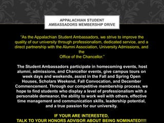 APPALACHIAN STUDENT 
AMBASSADORS MEMBERSHIP DRIVE 
“As the Appalachian Student Ambassadors, we strive to improve the 
quality of our university through professionalism, dedicated service, and a 
direct partnership with the Alumni Association, University Admissions, and 
the 
Office of the Chancellor.” 
The Student Ambassadors participate in homecoming events, host 
alumni, admissions, and Chancellor events, give campus tours on 
week days and weekends, assist in the Fall and Spring Open 
Houses, Scholars Weekend, Fall Convocation, and December 
Commencement. Through our competitive membership process, we 
hope to find students who display a level of professionalism with a 
personable demeanor, the ability to work well with others, effective 
time management and communication skills, leadership potential, 
and a true passion for our university. 
IF YOUR ARE INTERESTED, 
TALK TO YOUR HONORS ADVISOR ABOUT BEING NOMINATED!!!! 
 