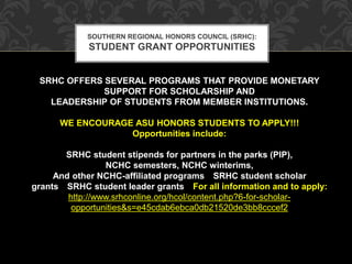 SOUTHERN REGIONAL HONORS COUNCIL (SRHC): 
STUDENT GRANT OPPORTUNITIES 
SRHC OFFERS SEVERAL PROGRAMS THAT PROVIDE MONETARY 
SUPPORT FOR SCHOLARSHIP AND 
LEADERSHIP OF STUDENTS FROM MEMBER INSTITUTIONS. 
WE ENCOURAGE ASU HONORS STUDENTS TO APPLY!!! 
Opportunities include: 
SRHC student stipends for partners in the parks (PIP), 
NCHC semesters, NCHC winterims, 
And other NCHC-affiliated programs SRHC student scholar 
grants SRHC student leader grants For all information and to apply: 
http://www.srhconline.org/hcol/content.php?6-for-scholar-opportunities& 
s=e45cdab6ebca0db21520de3bb8cccef2 
 