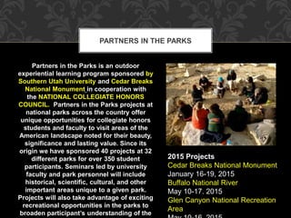 PARTNERS IN THE PARKS 
Partners in the Parks is an outdoor 
experiential learning program sponsored by 
Southern Utah University and Cedar Breaks 
National Monument in cooperation with 
the NATIONAL COLLEGIATE HONORS 
COUNCIL. Partners in the Parks projects at 
national parks across the country offer 
unique opportunities for collegiate honors 
students and faculty to visit areas of the 
American landscape noted for their beauty, 
significance and lasting value. Since its 
origin we have sponsored 40 projects at 32 
different parks for over 350 student 
participants. Seminars led by university 
faculty and park personnel will include 
historical, scientific, cultural, and other 
important areas unique to a given park. 
Projects will also take advantage of exciting 
recreational opportunities in the parks to 
broaden participant’s understanding of the 
2015 Projects 
Cedar Breaks National Monument 
January 16-19, 2015 
Buffalo National River 
May 10-17. 2015 
Glen Canyon National Recreation 
Area 
May 10-16, 2015 
 