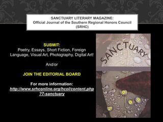 SANCTUARY LITERARY MAGAZINE: 
Official Journal of the Southern Regional Honors Council 
(SRHC) 
SUBMIT: 
Poetry, Essays, Short Fiction, Foreign 
Language, Visual Art, Photography, Digital Art! 
And/or 
JOIN THE EDITORIAL BOARD 
For more information: 
http://www.srhconline.org/hcol/content.php 
?7-sanctuary 
