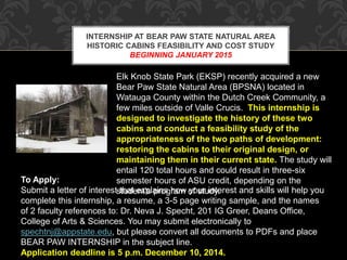 INTERNSHIP AT BEAR PAW STATE NATURAL AREA 
HISTORIC CABINS FEASIBILITY AND COST STUDY 
BEGINNING JANUARY 2015 
Elk Knob State Park (EKSP) recently acquired a new 
Bear Paw State Natural Area (BPSNA) located in 
Watauga County within the Dutch Creek Community, a 
few miles outside of Valle Crucis. This internship is 
designed to investigate the history of these two 
cabins and conduct a feasibility study of the 
appropriateness of the two paths of development: 
restoring the cabins to their original design, or 
maintaining them in their current state. The study will 
entail 120 total hours and could result in three-six 
semester hours of ASU credit, depending on the 
student’s program of study. 
To Apply: 
Submit a letter of interest that explains how your interest and skills will help you 
complete this internship, a resume, a 3-5 page writing sample, and the names 
of 2 faculty references to: Dr. Neva J. Specht, 201 IG Greer, Deans Office, 
College of Arts & Sciences. You may submit electronically to 
spechtnj@appstate.edu, but please convert all documents to PDFs and place 
BEAR PAW INTERNSHIP in the subject line. 
Application deadline is 5 p.m. December 10, 2014. 
 