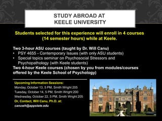 STUDY ABROAD AT 
KEELE UNIVERSITY 
Students selected for this experience will enroll in 4 courses 
(14 semester hours) while at Keele. 
Two 3-hour ASU courses (taught by Dr. Will Canu) 
• PSY 4655 - Contemporary Issues (with only ASU students) 
• Special topics seminar on Psychosocial Stressors and 
Psychopathology (with Keele students) 
Two 4-hour Keele courses (chosen by you from modules/courses 
offered by the Keele School of Psychology) 
_________________________________ 
Upcoming Information Sessions: 
Monday, October 13, 5 PM, Smith Wright 205 
Tuesday, October 14, 5 PM, Smith Wright 200 
Wednesday, October 22, 5 PM, Smith Wright 205 
Or, Contact, Will Canu, Ph.D. at: 
canuwh@appstate.edu 
 
