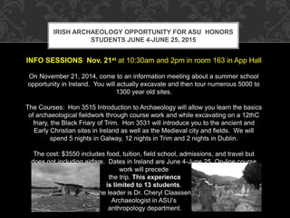 IRISH ARCHAEOLOGY OPPORTUNITY FOR ASU HONORS 
STUDENTS JUNE 4-JUNE 25, 2015 
INFO SESSIONS Nov. 21st at 10:30am and 2pm in room 163 in App Hall 
On November 21, 2014, come to an information meeting about a summer school 
opportunity in Ireland. You will actually excavate and then tour numerous 5000 to 
1300 year old sites. 
The Courses: Hon 3515 Introduction to Archaeology will allow you learn the basics 
of archaeological fieldwork through course work and while excavating on a 12thC 
friary, the Black Friary of Trim. Hon 3531 will introduce you to the ancient and 
Early Christian sites in Ireland as well as the Medieval city and fields. We will 
spend 5 nights in Galway, 12 nights in Trim and 2 nights in Dublin. 
The cost: $3550 includes food, tuition, field school, admissions, and travel but 
does not including airfare. Dates in Ireland are June 4-June 25. On-line course 
work will precede 
the trip. This experience 
is limited to 13 students. 
The leader is Dr. Cheryl Claassen, 
Archaeologist in ASU’s 
anthropology department. 
 