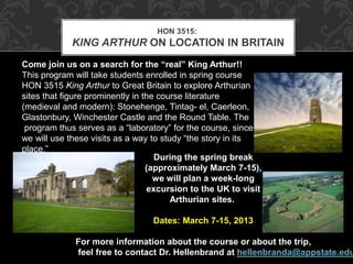 HON 3515: 
KING ARTHUR ON LOCATION IN BRITAIN 
Come join us on a search for the “real” King Arthur!! 
This program will take students enrolled in spring course 
HON 3515 King Arthur to Great Britain to explore Arthurian 
sites that figure prominently in the course literature 
(medieval and modern): Stonehenge, Tintag- el, Caerleon, 
Glastonbury, Winchester Castle and the Round Table. The 
program thus serves as a “laboratory” for the course, since 
we will use these visits as a way to study “the story in its 
place.” 
During the spring break 
(approximately March 7-15), 
we will plan a week-long 
excursion to the UK to visit 
Arthurian sites. 
Dates: March 7-15, 2013 
For more information about the course or about the trip, 
feel free to contact Dr. Hellenbrand at hellenbranda@appstate.edu. 
 