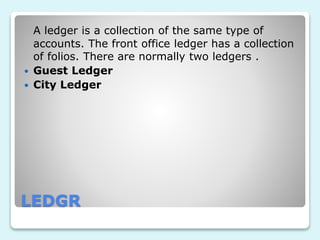 LEDGR
A ledger is a collection of the same type of
accounts. The front office ledger has a collection
of folios. There are normally two ledgers .
 Guest Ledger
 City Ledger
 