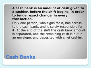 Cash Banks
◦ A cash bank is an amount of cash given to
a cashier, before the shift begins, in order
to tender exact change, in every
transaction.
◦ Only one person, who signs for it, has access
to the cash bank, and is solely responsible for
it. At the end of the shift the cash bank amount
is separated, and the remaining cash is put in
an envelope, and deposited with chief cashier.
 
