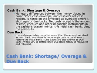 Cash Bank: Shortage/ Overage &
Due Back
Cash Bank: Shortage & Overage
 Monetary differences between the money placed in
Front Office cash envelope, and cashier’s net cash
receipt, is noted on the envelope as overages (more),
shortages or due backs. Net cash receipt is the amount
of cash, cheques and other negotiable instruments in
the cashier’s drawer, minus, the initial cash bank, plus,
the paid-outs.
Due Back
 ccurs when a cashier pays out more than the amount received
as cash bank, and there is not enough cash in the drawer to
restore the initial bank. (Due Backs are also known as Due
Bank).When VPO is settled later, Due Back money is recovered
and returned.
 