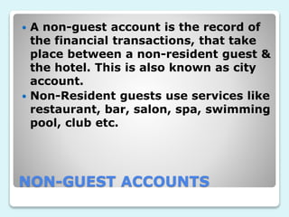 NON-GUEST ACCOUNTS
 A non-guest account is the record of
the financial transactions, that take
place between a non-resident guest &
the hotel. This is also known as city
account.
 Non-Resident guests use services like
restaurant, bar, salon, spa, swimming
pool, club etc.
 