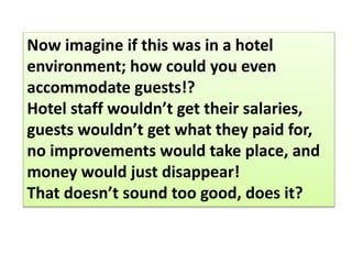 Now imagine if this was in a hotel
environment; how could you even
accommodate guests!?
Hotel staff wouldn’t get their salaries,
guests wouldn’t get what they paid for,
no improvements would take place, and
money would just disappear!
That doesn’t sound too good, does it?
 