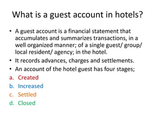 What is a guest account in hotels?
• A guest account is a financial statement that
accumulates and summarizes transactions, in a
well organized manner; of a single guest/ group/
local resident/ agency; in the hotel.
• It records advances, charges and settlements.
• An account of the hotel guest has four stages;
a. Created
b. Increased
c. Settled
d. Closed
 