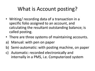 What is Account posting?
• Writing/ recording data of a transaction in a
specific folio assigned to an account, and
calculating the resultant outstanding balance; is
called posting.
• There are three systems of maintaining accounts.
a) Manual: with pen on paper
b) Semi-automatic: with posting machine, on paper
c) Automatic: recorded electronically and
internally in a PMS, i.e. Computerized system
 