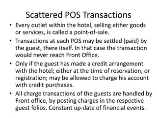 Scattered POS Transactions
• Every outlet within the hotel, selling either goods
or services, is called a point-of-sale.
• Transactions at each POS may be settled (paid) by
the guest, there itself. In that case the transaction
would never reach Front Office.
• Only if the guest has made a credit arrangement
with the hotel; either at the time of reservation, or
registration; may be allowed to charge his account
with credit purchases.
• All charge transactions of the guests are handled by
Front office, by posting charges in the respective
guest folios. Constant up-date of financial events.
 