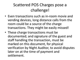 Scattered POS Charges pose a
challenge!
• Even transactions such as in-room movie and
vending devices, long distance calls from the
room could be a source of the charge
transactions. They might be easily missed!
• These charge transactions must be
documented; and signature of the guest and
staff handling the transaction, must be
marked on this document, for physical
verification by Night Auditor, to avoid disputes
later on at the time of payment and
settlement.
 