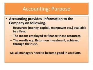 Accounting: Purpose
• Accounting provides information to the
Company on following.
– Resources (money, capital, manpower etc.) available
to a firm.
– The means employed to finance those resources.
– The results e.g. Return on investment; achieved
through their use.
So, all managers need to become good in accounts.
 