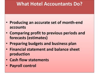 What Hotel Accountants Do?
• Producing an accurate set of month-end
accounts
• Comparing profit to previous periods and
forecasts (estimates)
• Preparing budgets and business plan
• Financial statement and balance sheet
production
• Cash flow statements
• Payroll control
 