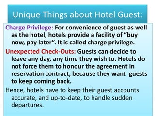 Unique Things about Hotel Guest:
Charge Privilege: For convenience of guest as well
as the hotel, hotels provide a facility of “buy
now, pay later”. It is called charge privilege.
Unexpected Check-Outs: Guests can decide to
leave any day, any time they wish to. Hotels do
not force them to honour the agreement in
reservation contract, because they want guests
to keep coming back.
Hence, hotels have to keep their guest accounts
accurate, and up-to-date, to handle sudden
departures.
 