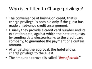Who is entitled to Charge privilege?
• The convenience of buying on credit, that is
charge privilege, is possible only if the guest has
made an advance credit arrangement.
• Usually they provide a credit card number and its
expiration date, against which the hotel requests,
by sending data electronically, to the credit card
company; to guarantee the payment of a certain
amount.
• After getting the approval, the hotel allows
charge privilege to the guest.
• The amount approved is called “line of credit.”
 