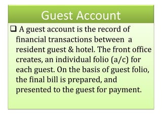 Guest Account
 A guest account is the record of
financial transactions between a
resident guest & hotel. The front office
creates, an individual folio (a/c) for
each guest. On the basis of guest folio,
the final bill is prepared, and
presented to the guest for payment.
 