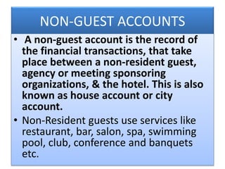 NON-GUEST ACCOUNTS
• A non-guest account is the record of
the financial transactions, that take
place between a non-resident guest,
agency or meeting sponsoring
organizations, & the hotel. This is also
known as house account or city
account.
• Non-Resident guests use services like
restaurant, bar, salon, spa, swimming
pool, club, conference and banquets
etc.
 