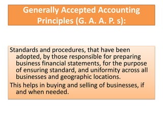 Generally Accepted Accounting
Principles (G. A. A. P. s):
Standards and procedures, that have been
adopted, by those responsible for preparing
business financial statements, for the purpose
of ensuring standard, and uniformity across all
businesses and geographic locations.
This helps in buying and selling of businesses, if
and when needed.
 