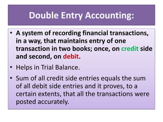 Double Entry Accounting:
• A system of recording financial transactions,
in a way, that maintains entry of one
transaction in two books; once, on credit side
and second, on debit.
• Helps in Trial Balance.
• Sum of all credit side entries equals the sum
of all debit side entries and it proves, to a
certain extents, that all the transactions were
posted accurately.
 