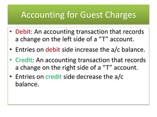 Accounting for Guest Charges
• Debit: An accounting transaction that records
a change on the left side of a “T” account.
• Entries on debit side increase the a/c balance.
• Credit: An accounting transaction that records
a change on the right side of a “T” account.
• Entries on credit side decrease the a/c
balance.
 