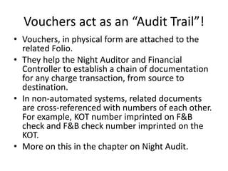 Vouchers act as an “Audit Trail”!
• Vouchers, in physical form are attached to the
related Folio.
• They help the Night Auditor and Financial
Controller to establish a chain of documentation
for any charge transaction, from source to
destination.
• In non-automated systems, related documents
are cross-referenced with numbers of each other.
For example, KOT number imprinted on F&B
check and F&B check number imprinted on the
KOT.
• More on this in the chapter on Night Audit.
 