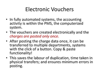 Electronic Vouchers
• In fully automated systems, the accounting
activity is within the PMS, the computerized
system.
• The vouchers are created electronically and the
charges are posted only once.
• After posting the charge data once, it can be
transferred to multiple departments, systems
with the click of a button. Copy & paste
functionality!
• This saves the labour of duplication, time taken in
physical transfers; and ensures minimum errors in
posting.
 