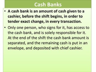 Cash Banks
• A cash bank is an amount of cash given to a
cashier, before the shift begins, in order to
tender exact change, in every transaction.
• Only one person, who signs for it, has access to
the cash bank, and is solely responsible for it.
At the end of the shift the cash bank amount is
separated, and the remaining cash is put in an
envelope, and deposited with chief cashier.
 