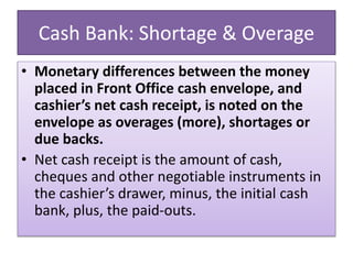Cash Bank: Shortage & Overage
• Monetary differences between the money
placed in Front Office cash envelope, and
cashier’s net cash receipt, is noted on the
envelope as overages (more), shortages or
due backs.
• Net cash receipt is the amount of cash,
cheques and other negotiable instruments in
the cashier’s drawer, minus, the initial cash
bank, plus, the paid-outs.
 