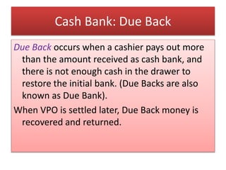 Cash Bank: Due Back
Due Back occurs when a cashier pays out more
than the amount received as cash bank, and
there is not enough cash in the drawer to
restore the initial bank. (Due Backs are also
known as Due Bank).
When VPO is settled later, Due Back money is
recovered and returned.
 