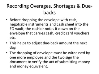 Recording Overages, Shortages & Due-
backs
• Before dropping the envelope with cash,
negotiable instruments and cash sheet into the
FO vault, the cashier notes it down on the
envelope that carries cash, credit card vouchers
etc.
• This helps to adjust due-back amount the next
day.
• The dropping of envelope must be witnessed by
one more employee and the two sign the
document to verify the act of submitting money
and money equivalent.
 