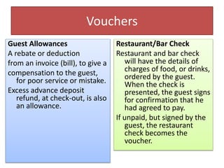 Vouchers
Guest Allowances
A rebate or deduction
from an invoice (bill), to give a
compensation to the guest,
for poor service or mistake.
Excess advance deposit
refund, at check-out, is also
an allowance.
Restaurant/Bar Check
Restaurant and bar check
will have the details of
charges of food, or drinks,
ordered by the guest.
When the check is
presented, the guest signs
for confirmation that he
had agreed to pay.
If unpaid, but signed by the
guest, the restaurant
check becomes the
voucher.
 