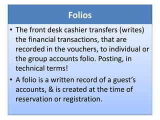 Folios
• The front desk cashier transfers (writes)
the financial transactions, that are
recorded in the vouchers, to individual or
the group accounts folio. Posting, in
technical terms!
• A folio is a written record of a guest’s
accounts, & is created at the time of
reservation or registration.
 