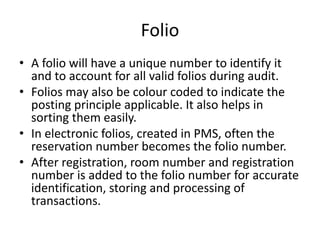Folio
• A folio will have a unique number to identify it
and to account for all valid folios during audit.
• Folios may also be colour coded to indicate the
posting principle applicable. It also helps in
sorting them easily.
• In electronic folios, created in PMS, often the
reservation number becomes the folio number.
• After registration, room number and registration
number is added to the folio number for accurate
identification, storing and processing of
transactions.
 