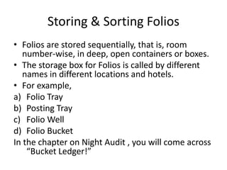 Storing & Sorting Folios
• Folios are stored sequentially, that is, room
number-wise, in deep, open containers or boxes.
• The storage box for Folios is called by different
names in different locations and hotels.
• For example,
a) Folio Tray
b) Posting Tray
c) Folio Well
d) Folio Bucket
In the chapter on Night Audit , you will come across
“Bucket Ledger!”
 