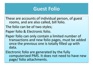 Guest Folio
These are accounts of individual person, of guest
rooms, and are also called, bill folio.
The folio can be of two styles;
Paper folio & Electronic folio.
Paper folio can only contain a limited number of
transactions and new folio pages, must be added
once the previous one is totally filled up with
data.
Electronic folio are generated by the fully
computerized PMS. It does not need to have new
page/ folio attachments.
 