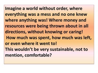 Imagine a world without order, where
everything was a mess and no one knew
where anything was! Where money and
resources were being thrown about in all
directions, without knowing or caring!
How much was spent, how much was left,
or even where it went to!
This wouldn’t be very sustainable, not to
mention, comfortable?
 
