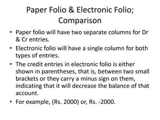 Paper Folio & Electronic Folio;
Comparison
• Paper folio will have two separate columns for Dr
& Cr entries.
• Electronic folio will have a single column for both
types of entries.
• The credit entries in electronic folio is either
shown in parentheses, that is, between two small
brackets or they carry a minus sign on them,
indicating that it will decrease the balance of that
account.
• For example, (Rs. 2000) or, Rs. -2000.
 