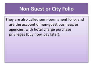 Non Guest or City Folio
They are also called semi-permanent folio, and
are the account of non-guest business, or
agencies, with hotel charge purchase
privileges (buy now, pay later).
 