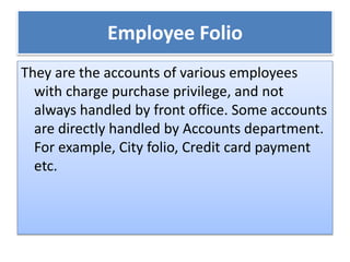 Employee Folio
They are the accounts of various employees
with charge purchase privilege, and not
always handled by front office. Some accounts
are directly handled by Accounts department.
For example, City folio, Credit card payment
etc.
 