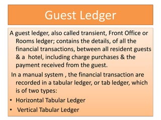 Guest Ledger
A guest ledger, also called transient, Front Office or
Rooms ledger; contains the details, of all the
financial transactions, between all resident guests
& a hotel, including charge purchases & the
payment received from the guest.
In a manual system , the financial transaction are
recorded in a tabular ledger, or tab ledger, which
is of two types:
• Horizontal Tabular Ledger
• Vertical Tabular Ledger
 