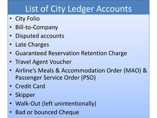 List of City Ledger Accounts
• City Folio
• Bill-to-Company
• Disputed accounts
• Late Charges
• Guaranteed Reservation Retention Charge
• Travel Agent Voucher
• Airline’s Meals & Accommodation Order (MAO) &
Passenger Service Order (PSO)
• Credit Card
• Skipper
• Walk-Out (left unintentionally)
• Bad or bounced Cheque
 