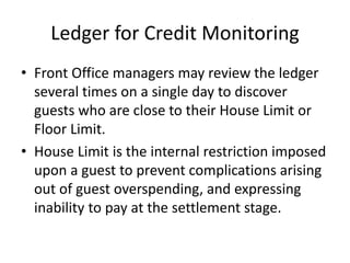 Ledger for Credit Monitoring
• Front Office managers may review the ledger
several times on a single day to discover
guests who are close to their House Limit or
Floor Limit.
• House Limit is the internal restriction imposed
upon a guest to prevent complications arising
out of guest overspending, and expressing
inability to pay at the settlement stage.
 