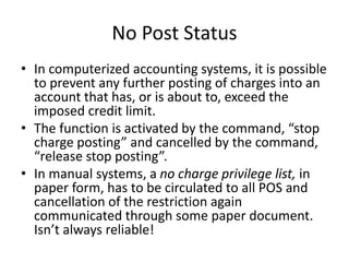 No Post Status
• In computerized accounting systems, it is possible
to prevent any further posting of charges into an
account that has, or is about to, exceed the
imposed credit limit.
• The function is activated by the command, “stop
charge posting” and cancelled by the command,
“release stop posting”.
• In manual systems, a no charge privilege list, in
paper form, has to be circulated to all POS and
cancellation of the restriction again
communicated through some paper document.
Isn’t always reliable!
 