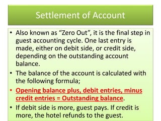 Settlement of Account
• Also known as “Zero Out”, it is the final step in
guest accounting cycle. One last entry is
made, either on debit side, or credit side,
depending on the outstanding account
balance.
• The balance of the account is calculated with
the following formula;
• Opening balance plus, debit entries, minus
credit entries = Outstanding balance.
• If debit side is more, guest pays. If credit is
more, the hotel refunds to the guest.
 