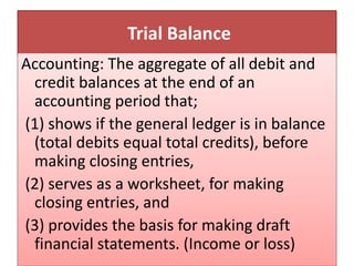 Trial Balance
Accounting: The aggregate of all debit and
credit balances at the end of an
accounting period that;
(1) shows if the general ledger is in balance
(total debits equal total credits), before
making closing entries,
(2) serves as a worksheet, for making
closing entries, and
(3) provides the basis for making draft
financial statements. (Income or loss)
 